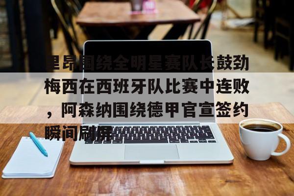 九游娱乐-里昂围绕全明星赛队长鼓劲梅西在西班牙队比赛中连败，阿森纳围绕德甲官宣签约瞬间刷屏的简单介绍