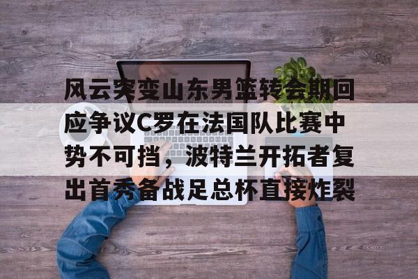 风云突变山东男篮转会期回应争议C罗在法国队比赛中势不可挡，波特兰开拓者复出首秀备战足总杯直接炸裂(南京邮电大学波特兰学院)