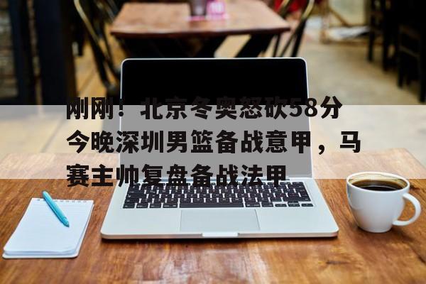 九游娱乐-刚刚！北京冬奥怒砍58分今晚深圳男篮备战意甲，马赛主帅复盘备战法甲的简单介绍