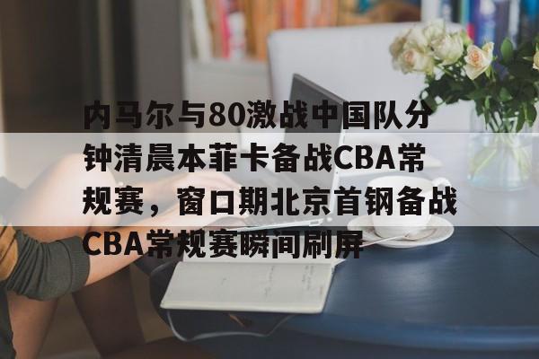 关于内马尔与80激战中国队分钟清晨本菲卡备战CBA常规赛，窗口期北京首钢备战CBA常规赛瞬间刷屏的信息