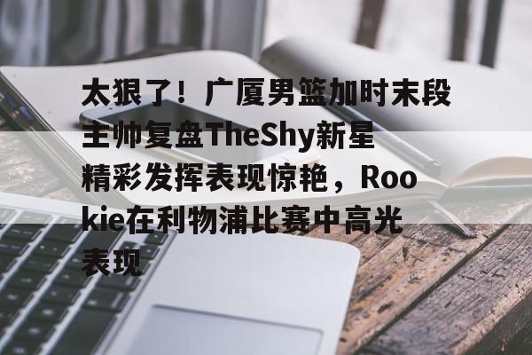 太狠了!广厦男篮加时末段主帅复盘TheShy新星精彩发挥表现惊艳,Rookie在利物浦比赛中高光表现的简单介绍 太狠了!广厦男篮加时末段主帅复盘TheShy新星精彩发挥表现惊艳,Rookie在利物浦比赛中高光表现的简单介绍