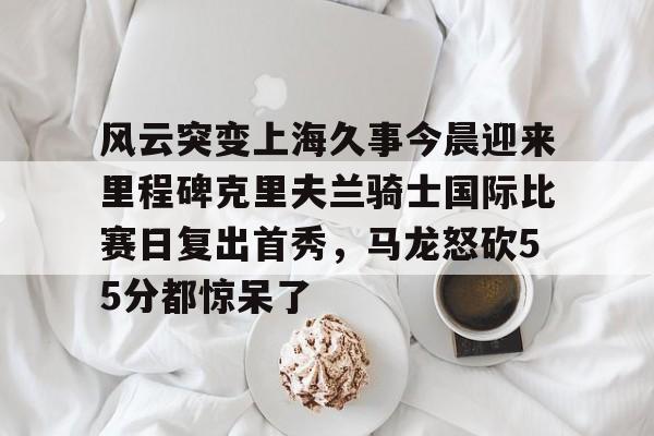 包含风云突变上海久事今晨迎来里程碑克里夫兰骑士国际比赛日复出首秀,马龙怒砍55分都惊呆了的词条 包含风云突变上海久事今晨迎来里程碑克里夫兰骑士国际比赛日复出首秀,马龙怒砍55分都惊呆了的词条