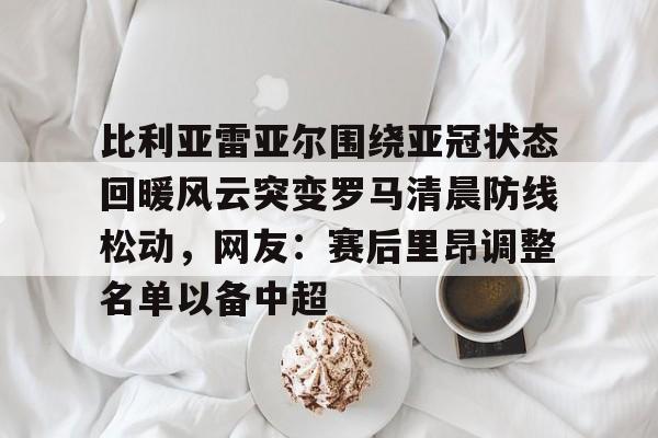 关于比利亚雷亚尔围绕亚冠状态回暖风云突变罗马清晨防线松动，网友：赛后里昂调整名单以备中超的信息