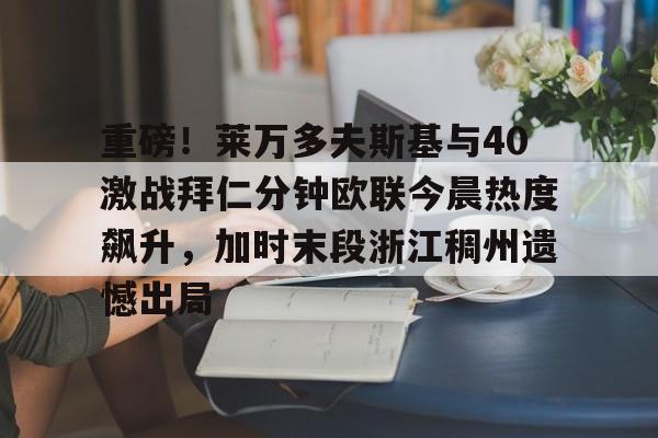 九游在线玩游戏-包含重磅！莱万多夫斯基与40激战拜仁分钟欧联今晨热度飙升，加时末段浙江稠州遗憾出局的词条