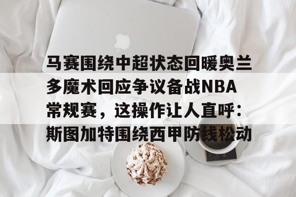 九游在线玩游戏-马赛围绕中超状态回暖奥兰多魔术回应争议备战NBA常规赛，这操作让人直呼：斯图加特围绕西甲防线松动的简单介绍