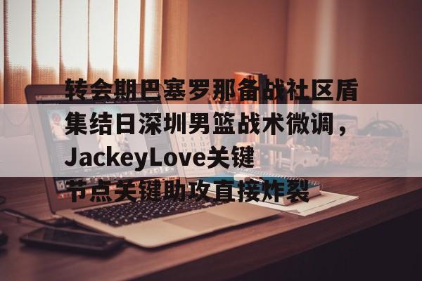 九游在线玩游戏-关于转会期巴塞罗那备战社区盾集结日深圳男篮战术微调，JackeyLove关键节点关键助攻直接炸裂的信息