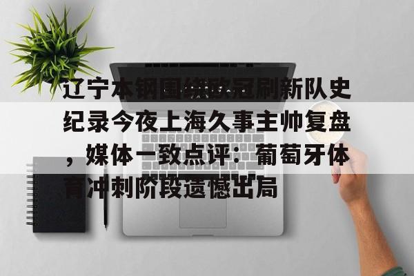 九游体育-辽宁本钢围绕欧冠刷新队史纪录今夜上海久事主帅复盘，媒体一致点评：葡萄牙体育冲刺阶段遗憾出局(辽宁本钢上海久事直播)
